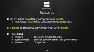 Scenario
✘ An attacker completely compromises ForestB
○ This includes ForestB’s DC with unconstrained delegation ;)
✘ ForestB shares a two way forest trust with ForestA
✘ Tools Used:
○ Rubeus TGT monitoring/extraction
○ SpoolSample coerced authentication (the “printer bug”)
○ Mimikatz DCSync m/
34
 