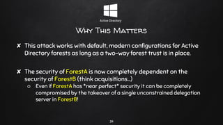 Why This Matters
✘ This attack works with default, modern configurations for Active
Directory forests as long as a two-way forest trust is in place.
✘ The security of ForestA is now completely dependent on the
security of ForestB (think acquisitions…)
○ Even if ForestA has *near perfect* security it can be completely
compromised by the takeover of a single unconstrained delegation
server in ForestB!
39
 