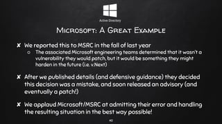Microsoft: A Great Example
✘ We reported this to MSRC in the fall of last year
○ The associated Microsoft engineering teams determined that it wasn’t a
vulnerability they would patch, but it would be something they might
harden in the future (i.e. v.Next)
✘ After we published details (and defensive guidance) they decided
this decision was a mistake, and soon released an advisory (and
eventually a patch!)
✘ We applaud Microsoft/MSRC at admitting their error and handling
the resulting situation in the best way possible!
40
 