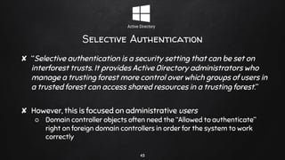 ✘ “Selective authentication is a security setting that can be set on
interforest trusts. It provides Active Directory administrators who
manage a trusting forest more control over which groups of users in
a trusted forest can access shared resources in a trusting forest.”
✘ However, this is focused on administrative users
○ Domain controller objects often need the “Allowed to authenticate”
right on foreign domain controllers in order for the system to work
correctly
Selective Authentication
43
 