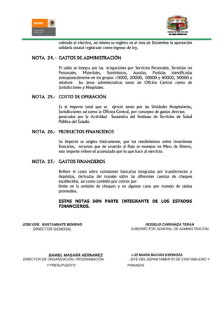 cobrado el efectivo, asi mismo se registra en el mes de Diciembre la aportación
                solidaria estatal registrado como ingreso de ley.

    NOTA 24. - GASTOS DE ADMINISTRACIÓN

                El saldo se integra por las erogaciones por Servicios Personales, Servicios no
                Personales, Materiales, Suministros, Ayudas, Partidas identificadas
                presupuestalmente en los grupos 10000, 20000, 30000 y 40000, 50000 y
                relativos   las áreas administrativas tanto de Oficina Central como de
                Jurisdicciones y Hospitales.

    NOTA 25.- COSTO DE OPERACIÓN

                Es el importe total que se ejerció tanto por las Unidades Hospitalarias,
                Jurisdicciones así como la Oficina Central, por concepto de gastos directos
                generados por la Actividad Sustantiva del Instituto de Servicios de Salud
                Pública del Estado.

    NOTA 26.- PRODUCTOS FINANCIEROS

                Su importe se origina básicamente, por los rendimientos sobre Inversiones
                Bancarias, recursos que de acuerdo al flujo se manejan en Mesa de Dinero,
                este importe refiere el acumulado por lo que hace al ejercicio.

    NOTA 27.- GASTOS FINANCIEROS

                Refiere el costo sobre comisiones bancarias integradas por transferencias y
                depósitos, derivadas del manejo sobre las diferentes cuentas de cheques
                establecidas, así como también por cobros por
                límite en la emisión de cheques y en algunos casos por manejo de saldos
                promedios.

                ESTAS NOTAS SON PARTE INTEGRANTE DE LOS ESTADOS
                FINANCIEROS.



JOSE GPE. BUSTAMANTE MORENO                                      ROGELIO CARRANZA TERAN
    DIRECTOR GENERAL                                      SUBDIRECTOR GENERAL DE ADMINISTRACIÓN




            DANIEL MAGAÑA HERNANEZ                         LUZ MARIA MACIAS ESPINOZA
DIRECTOR DE ORGANIZACIÓN, PROGRAMACIÓN                    JEFE DEL DEPARTAMENTO DE CONTABILIDAD Y
           Y PRESUPUESTO                                FINANZAS
 