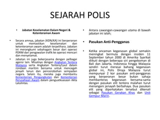 SEJARAH POLIS
• Jabatan Keselamatan Dalam Negeri &
Ketenteraman Awam
• Secara amnya, jabatan (KDN/KA) ini berperanan
untuk memastikan keselamatan dan
ketenteraman awam adalah terpelihara. Jabatan
ini merangkumi sebahagain besar dari operasi
PDRM dari pengawalan trafik ke operasi mencari
dan menyelamat.
• Jabatan ini juga bekerjasama dengan pelbagai
agensi lain. Misalnya dengan Angkatan Tentera
Malaysia serta Angkatan Tentera/Laut dalam
rondaan maritim bersama untuk mencegah
jenyah lanun dan pencerobohan sempadan
negara. Selain itu, mereka juga membantu
Kementerian Pengangkutan dan Kementerian
Perusahaan Awam dalam penguatkuasaan Akta
Lalulintas.
• Antara cawangan-cawangan utama di bawah
jabatan ini ialah;
• Pasukan Anti-Pengganas
• Ketika ancaman keganasan global semakin
meningkat bermula dengan insiden 11
September tahun 2000 di Amerika Syarikat
diikuti dengan beberapa siri pengeboman di
Bali dan Jakarta, Indonesia hingga Malaysia
sendiri turut merasai bahang keganasan
global ini, Polis Diraja Malaysia turut
mempunyai 2 kor pasukan anti-pengganas
yang berperanan besar bukan sahaja
membanteras keganasan bersama-sama
dengan pasukan elit tentera malahan turut
menangani jenayah berbahaya. Dua pasukan
elit yang diperkatakan tersebut dikenali
sebagai Pasukan Gerakan Khas dan Unit
Gempur Marin.
 