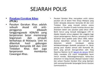 SEJARAH POLIS
• Pasukan Gerakan Khas
(PGK)
• Pasukan Gerakan Khas adalah
sebuah skuad elit anti-
pengganas dibawah
tanggungjawab KDN/KA yang
berperanan besar memerangi
keganasan dan jenayah
berbahaya di Malaysia. Unit ini
dibentuk hasil gabungan
batalion Komando 69 dan Unit
Tindakan Khas dan juga
berperanan membantu
Cawangan Khas.
• Pasukan Gerakan Khas merupakan entiti utama
pasukan elit di dalam Polis Diraja Malaysia yang
terdiri daripada detasmen Komando 69 dan Unit
Tindakan Khas yang menjadi jentera utama
pasukan ini. Pasukan ini pada mulanya disusun dan
disatukan dalam satu pasukan pada tahun 1997.
Beret merun yang menjadi kebanggaan UTK ini
dipakai kepada semua pegawai dan anggota bagi
tujuan penyeragaman. Namun, penyatuan ini tidak
bertahan lama apabila pada tahun 2003, kedua-
duanya dipisahkan semula dan menjadi dua
detasmen setelah mendapati adanya
ketidakseimbangan disebalik penyatuan ini. Beret
perang pasir dipakai semula oleh Komando 69,
beret yang pernah dianugerahkan oleh Yang
Dipertua Rejimen ke-22 Special Air Service British
(SAS), manakala UTK masih mengekalkan beret
merun mereka. Walaubagaimanapun, kedua-dua
detasmen ini tetap berada dibawah kawalan induk
dan seliaan Pasukan Gerakan Khas yang dipimpin
oleh seorang Komander berpangkat Senior Assistan
Commissioner II.
 