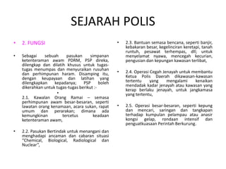 SEJARAH POLIS
• 2. FUNGSI
• Sebagai sebuah pasukan simpanan
ketenteraman awam PDRM, PSP direka,
dilengkap dan dilatih khusus untuk tugas-
tugas menumpas dan menyuraikan rusuhan
dan perhimpunan haram. Disamping itu,
dengan keupayaan dan latihan yang
dilengkapkan kepadanya; PSP boleh
dikerahkan untuk tugas-tugas berikut :-
•
2.1. Kawalan Orang Ramai – semasa
perhimpunan awam besar-besaran, seperti
lawatan orang kenamaan, acara sukan, rapat
umum dan perarakan; dimana ada
kemungkinan tercetus keadaan
ketenteraman awam,
• 2.2. Pasukan Bertindak untuk menangani dan
menghadapi ancaman dan cabaran situasi
“Chemical, Biological, Radiological dan
Nuclear”,
• 2.3. Bantuan semasa bencana, seperti banjir,
kebakaran besar, kegelinciran keretapi, tanah
runtuh, pesawat terhempas, dll; untuk
menyelamat nyawa, mencegah kecurian,
pengusian dan kepungan kawasan terlibat,
• 2.4. Operasi Cegah Jenayah untuk membantu
Ketua Polis Daerah dikawasan-kawasan
tertentu yang mengalami kenaikan
mendadak kadar jenayah atau kawasan yang
kerap berlaku jenayah, untuk jangkamasa
yang tertentu,
• 2.5. Operasi besar-besaran, seperti kepung
dan mencari, saringan dan tangkapan
terhadap kumpulan pelampau atau anasir
kongsi gelap, rondaan intensif dan
penguatkuasaan Perintah Berkurung.
 