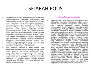 SEJARAH POLIS
• Dari gambaran di atas, Temenggung ialah orang yang
bertanggungjawab menjaga keselamatan dan
ketenteraman di seluruh negeri, termasuk kawasan
istana. Tugasnya untuk menangkap penjenayah,
membina penjara dan melaksanakan hukuman-
hukuman. Pada zaman sekarang, jawatan
Temenggung seperti Ketua Polis Negara sekarang.
Beliau juga dipertanggungjawabkan untuk menjaga
pelabuhan, menyelesaikan masalah jenayah, pasar,
jalan, pekan, timbangan dan sukatan. Temenggung
juga mempunyai pengawal peribadi, dikehendaki
mengawasi pemeriksaan penjara, berlaku adil,
mencari pengikut-pengikut yang amanah dan
berunding dengan rakan-rakan sejawat.
• Para Penghulu merupakan wakil sultan, juga
mempunyai pasukan kawalan masing-masing. Tugas
utama pasukan ini adalah memungut cukai,
menguatkuasakan undang-undang dan menjaga
keselamatan kampung jagaannya. Sistem kepolisan
tradisional ini berubah apabila Melaka ditakluk
Portugis pada 10 Ogos 1511, yang diketuai oleh
Alfonso de Albuquerque.
• Zaman Portugis dan Belanda
• Tugas-tugas kepolisan seterusnya dilaksanakan oleh
askar-askar Portugis. Menjelang tahun 1511,
Melaka telah menjadi masyarakat kosmopolitan.
Pihak Portugis mentadbir Melaka dengan
menggunakan sistem "Kapitan". Pada 14 Januari
1641, Empayar Portugis di Melaka berakhir dengan
penaklukan Belanda di Melaka dengan bantuan
askar-askar negeri Johor, ketika Portugis berperang
dengan Acheh. Belanda turut memerintah Melaka
dengan menggunakan sistem ketenteraan di
samping mengekalkan sistem 'Kapitan' yang
diperkenalkan oleh Portugis. Sebuah pasukan polis
yang dinamakan 'Burgher Guard' ditubuhkan
apabila penduduk Eropah bertambah dan perlunya
menubuhkan sepasukan polis. Burgher Guard
adalah badan yang baru dan para pegawainya
terdiri daripada orang Belanda yang tinggal di
Melaka. Anggota-anggota bawahannya adalah
orang-orang Melaka. Pasukan ini dikawal dibawah
Majlis Keadilan yang anggota-anggotanya dipilih di
kalangan orang Belanda di Melaka. Penghulu
meneruskan tugas-tugasnya seperti di Zaman
Melayu Tradisional semasa Melaka di bawah
pemerintahan Belanda. Sistem ini seterusnya
melemahkan kuasa pemerintahan raja-raja melayu,
yang sebelumnya mengamalkan kuasa mutlak.
 
