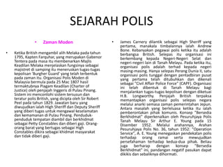 SEJARAH POLIS
• Zaman Moden
• Ketika British mengambil alih Melaka pada tahun
1795, Kapten Farquhar, yang merupakan Gabenor
Tentera pada masa itu membenarkan Majlis
Keadilan Melaka menjelaskan fungsinya sebagai
majistret di samping itu meneruskan tugas-tugas
kepolisan 'Burgher Guard' yang telah terbentuk
pada zaman itu. Organisasi Polis Moden di
Malaysia bermula pada 25 Mac 1807 hasil
termaktubnya Piagam Keadilan (Charter of
Justice) oleh penjajah Inggeris di Pulau Pinang.
Sistem ini mencontohi sistem tersusun dan
teratur polis British, yang dicipta oleh Sir Robert
Peel pada tahun 1829. Jawatan baru yang
diwujudkan ialah High Sheriff dan Deputy Sheriff
yang diberi tugas untuk mengawal keselamatan
dan kemamanan di Pulau Pinang. Penduduk-
penduduk tempatan diambil dan berkhidmat
sebagai Petty Constables dan diberi gaji. Orang-
orang barat yang bertugas sebagai High
Constables dikira sebagai khidmat masyarakat
dan tidak diberi gaji.
• James Carnery dilantik sebagai High Sheriff yang
pertama, manakala timbalannya ialah Andrew
Bone. Kebanyakan pegawai polis ketika itu adalah
berbangsa British. Selepas itu organisasi ini
berkembang kepada Negeri-Negeri Selat dan
negeri-negeri lain di Tanah Melayu. Pada ketika itu,
organisasi polis adalah terhad kepada negeri
masing-masing. Hanya selepas Perang Dunia II, satu
organisasi polis tunggal dengan pentadbiran pusat
yang pertama telah ditubuhkan dan dikenali
sebagai "Civil Affair Police Force" (CAPF). Organisasi
ini telah dibentuk di Tanah Melayu bagi
menjalankan tugas-tugas kepolisan dengan diketuai
H.B. Longworthy. Penjajah British terpaksa
memantapkan organisasi polis selepas negara
melalui anarki semasa zaman pemerintahan Jepun.
Antara masalah yang berleluasa ketika itu ialah
pemberontakan pihak komunis. Konsep "Bersedia
Berkhidmat" diperkenalkan oleh Pesuruhjaya Polis
Tanah Melayu Sir Arthur E. Young pada 15
Disember 1952. Melalui arahannya, Arahan
Pesuruhjaya Polis No. 36, tahun 1952: "Operation
Service", A. E. Young menegaskan pendekatan polis
terhadap orang ramai serta mewujudkan
persefahaman terhadap kedua-dua pihak. Beliau
juga berharap dengan konsep "Bersedia
Berkhidmat" ini, pandangan negatif pasukan dapat
dikikis dan sebaliknya dihormati.
 
