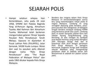 SEJARAH POLIS
• Hampir setahun selepas Hari
Kemerdekaan, iaitu pada 24 Julai
1958, DYMM Seri Paduka Baginda
Yang di-Pertuan Agong, Almarhum
Tuanku Abd Rahman Ibni Almarhum
Tuanku Mohamad telah berkenan
mengurniakan gelaran 'Diraja' kepada
Pasukan Polis Persekutuan Tanah
Melayu. Upacara ini dijalankan di
Pusat Latihan Polis (PULAPOL), Jalan
Semarak, 54100 Kuala Lumpur. Mulai
dari saat itu pasukan polis dikenali
dengan nama "Polis Diraja
Persekutuan" atau "The Royal
Federation of Malayan Police" dan
pada 1963 ditukar kepada Polis Diraja
Malaysia.
• Bendera dan insignia dalam Polis Diraja
Malaysia ini berlatarbelakangkan warna
biru yang melambangkan rakyat jelata di
negara Malaysia. Lambang ini yang
seringkali dipasang pada bendera, panji-
panji pasukan dan sebagainya. Di bahagian
tengah bendera terdapat lambang PDRM
yang berwarna perak atau putih. Lambang
polis ini terdiri daripada sebilah Keris dan
sebilah Parang Ilang/Kelewang yang
bersilang. Di atas silangan itu terdapat
pula kepala Harimau yang timbul dilingkari
oleh Kalungan Bunga Padi dan di
bawahnya ialah skrol dengan perkataan
Polis Diraja Malaysia. Di bahagian
kemuncak rangkaian bunga padi terdapat
sebuah Mahkota yang mengandungi
perkataan Allah di sebelah kanan dan
Muhammad di sebelah kiri (dalam tulisan
jawi).
 