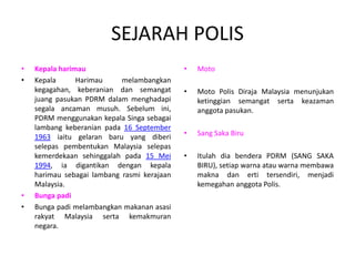 SEJARAH POLIS
• Kepala harimau
• Kepala Harimau melambangkan
kegagahan, keberanian dan semangat
juang pasukan PDRM dalam menghadapi
segala ancaman musuh. Sebelum ini,
PDRM menggunakan kepala Singa sebagai
lambang keberanian pada 16 September
1963 iaitu gelaran baru yang diberi
selepas pembentukan Malaysia selepas
kemerdekaan sehinggalah pada 15 Mei
1994, ia digantikan dengan kepala
harimau sebagai lambang rasmi kerajaan
Malaysia.
• Bunga padi
• Bunga padi melambangkan makanan asasi
rakyat Malaysia serta kemakmuran
negara.
• Moto
• Moto Polis Diraja Malaysia menunjukan
ketinggian semangat serta keazaman
anggota pasukan.
• Sang Saka Biru
• Itulah dia bendera PDRM (SANG SAKA
BIRU), setiap warna atau warna membawa
makna dan erti tersendiri, menjadi
kemegahan anggota Polis.
 