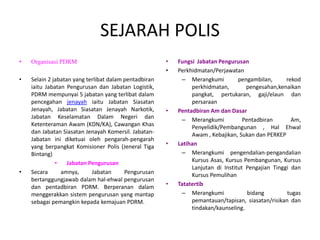 SEJARAH POLIS
• Organisasi PDRM
• Selain 2 jabatan yang terlibat dalam pentadbiran
iaitu Jabatan Pengurusan dan Jabatan Logistik,
PDRM mempunyai 5 jabatan yang terlibat dalam
pencegahan jenayah iaitu Jabatan Siasatan
Jenayah, Jabatan Siasatan Jenayah Narkotik,
Jabatan Keselamatan Dalam Negeri dan
Ketenteraman Awam (KDN/KA), Cawangan Khas
dan Jabatan Siasatan Jenayah Komersil. Jabatan-
Jabatan ini diketuai oleh pengarah-pengarah
yang berpangkat Komisioner Polis (Jeneral Tiga
Bintang)
• Jabatan Pengurusan
• Secara amnya, Jabatan Pengurusan
bertanggungjawab dalam hal-ehwal pengurusan
dan pentadbiran PDRM. Berperanan dalam
menggerakkan sistem pengurusan yang mantap
sebagai pemangkin kepada kemajuan PDRM.
• Fungsi Jabatan Pengurusan
• Perkhidmatan/Perjawatan
– Merangkumi pengambilan, rekod
perkhidmatan, pengesahan,kenaikan
pangkat, pertukaran, gaji/elaun dan
persaraan
• Pentadbiran Am dan Dasar
– Merangkumi Pentadbiran Am,
Penyelidik/Pembangunan , Hal Ehwal
Awam , Kebajikan, Sukan dan PERKEP
• Latihan
– Merangkumi pengendalian-pengandalian
Kursus Asas, Kursus Pembangunan, Kursus
Lanjutan di Institut Pengajian Tinggi dan
Kursus Pemulihan
• Tatatertib
– Merangkumi bidang tugas
pemantauan/tapisan, siasatan/risikan dan
tindakan/kaunseling.
 