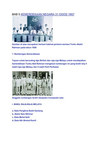 BAB 5 KEMERDEKAAN NEGARA 31 OGOS 1957




Gambar di atas merupakan barisan kabinet pertama semasa Tunku Abdul
Rahman pada tahun 1959


1. Rombongan Kemerdekaan


Tujuan untuk berunding dgn British dan raja-raja Melayu untuk mendapatkan
kemerdekaan Tunku Abd Rahman mengetuai rombongan ini yang terdiri drp 4
wakil raja-raja Melayu dan 4 wakil Parti Perikatan




Anggota rombangan terdiri daripada 2 kumpulan iaitu


i. WAKIL RAJA-RAJA MELAYU


a. Dato Panglima Bukit Gantang
b. Abdul Aziz Othman
c. Dato Mohd Seth
d. Dato Nik Ahmed Kamil
 