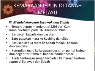 KEMARAAN JEPUN DI TANAH
             MELAYU
    iii. Melalui Kawasan Sarawak dan Sabah
•      Tentera Jepun mendarat di Miri dari Cam
    Ranh, Vietnam pada 16 Disember 1941
•      Berpecah kepada dua pasukan
•      Satu pasukan mara ke Kuching dan Sibu
•      Pasukan kedua mara ke Sabah melalui Labuan
    dan Sandakan
•      Kemudian mara ke kawasan pesisiran pantai kedua-
    dua negeri terutama di bandar-bandar besar
•      Tiada tentangan sengit terhadap kemaraan tentera
    Jepun di Sarawak dan Sabah
 
