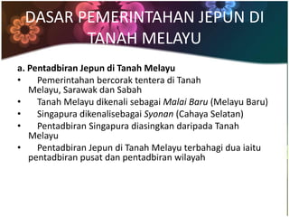 DASAR PEMERINTAHAN JEPUN DI
        TANAH MELAYU
a. Pentadbiran Jepun di Tanah Melayu
•    Pemerintahan bercorak tentera di Tanah
   Melayu, Sarawak dan Sabah
•    Tanah Melayu dikenali sebagai Malai Baru (Melayu Baru)
•    Singapura dikenalisebagai Syonan (Cahaya Selatan)
•    Pentadbiran Singapura diasingkan daripada Tanah
   Melayu
•    Pentadbiran Jepun di Tanah Melayu terbahagi dua iaitu
   pentadbiran pusat dan pentadbiran wilayah
 