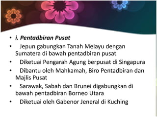 • i. Pentadbiran Pusat
• Jepun gabungkan Tanah Melayu dengan
  Sumatera di bawah pentadbiran pusat
• Diketuai Pengarah Agung berpusat di Singapura
• Dibantu oleh Mahkamah, Biro Pentadbiran dan
  Majlis Pusat
• Sarawak, Sabah dan Brunei digabungkan di
  bawah pentadbiran Borneo Utara
• Diketuai oleh Gabenor Jeneral di Kuching
 