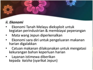 ii. Ekonomi
• Ekonomi Tanah Melayu dieksploit untuk
    kegiatan perindustrian & membiayai peperangan
• Mata wang Jepun diperkenalkan
• Ekonomi sara diri untuk pengeluaran makanan
    harian digalakkan
• Catuan makanan dilaksanakan untuk mengatasi
    kekurangan bahan keperluan harian
• Layanan istimewa diberikan
    kepada kaisha (syarikat Jepun)
 