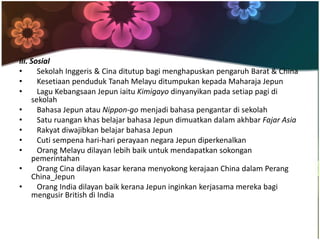 iii. Sosial
•      Sekolah Inggeris & Cina ditutup bagi menghapuskan pengaruh Barat & China
•      Kesetiaan penduduk Tanah Melayu ditumpukan kepada Maharaja Jepun
•      Lagu Kebangsaan Jepun iaitu Kimigayo dinyanyikan pada setiap pagi di
     sekolah
•      Bahasa Jepun atau Nippon-go menjadi bahasa pengantar di sekolah
•      Satu ruangan khas belajar bahasa Jepun dimuatkan dalam akhbar Fajar Asia
•      Rakyat diwajibkan belajar bahasa Jepun
•      Cuti sempena hari-hari perayaan negara Jepun diperkenalkan
•      Orang Melayu dilayan lebih baik untuk mendapatkan sokongan
     pemerintahan
•      Orang Cina dilayan kasar kerana menyokong kerajaan China dalam Perang
     China_Jepun
•      Orang India dilayan baik kerana Jepun inginkan kerjasama mereka bagi
     mengusir British di India
 
