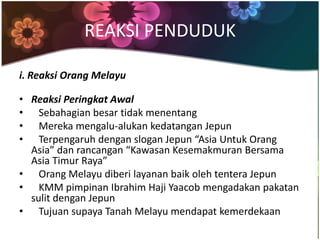 REAKSI PENDUDUK

i. Reaksi Orang Melayu

• Reaksi Peringkat Awal
• Sebahagian besar tidak menentang
• Mereka mengalu-alukan kedatangan Jepun
• Terpengaruh dengan slogan Jepun “Asia Untuk Orang
  Asia” dan rancangan “Kawasan Kesemakmuran Bersama
  Asia Timur Raya”
• Orang Melayu diberi layanan baik oleh tentera Jepun
• KMM pimpinan Ibrahim Haji Yaacob mengadakan pakatan
  sulit dengan Jepun
• Tujuan supaya Tanah Melayu mendapat kemerdekaan
 