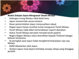 Reaksi Selepas Jepun Menguasai Tanah Melayu
•    Sokongan orang Melayu tidak kekal lama
•    Jepun memerintah secara tentera
•    Dasar pemerintahan Jepun menyusahkan rakyat
•    Slogan Jepun hanya muslihat untuk menguasai Tanah Melayu
•    Tanah Melayu tidak diberi kemerdekaan seperti dijanjikan
•    Status Tanah Melayu berubah menjadi tanah jajahan
•    Negeri-Negeri Melayu Utara diserahkan kepada Thailand sebagai
    balasan kerjasama
•    Di peringkat awal Jepun tidak mengiktiraf kedudukan raja-raja
    Melayu
•    KMM dibubarkan oleh Jepun
•    Tentera Jepun mula kejam terhadap sesiapa sahaja yang dianggap
    pesalah
 