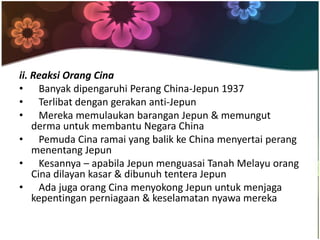 ii. Reaksi Orang Cina
• Banyak dipengaruhi Perang China-Jepun 1937
• Terlibat dengan gerakan anti-Jepun
• Mereka memulaukan barangan Jepun & memungut
    derma untuk membantu Negara China
• Pemuda Cina ramai yang balik ke China menyertai perang
    menentang Jepun
• Kesannya – apabila Jepun menguasai Tanah Melayu orang
    Cina dilayan kasar & dibunuh tentera Jepun
• Ada juga orang Cina menyokong Jepun untuk menjaga
    kepentingan perniagaan & keselamatan nyawa mereka
 