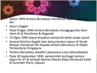 • Tahun 1945 tentera Bersekutu mendesak Jepun menyerah
  diri
• Jepun enggan
• Pada 9 Ogos 1945 tentera Bersekutu menggugurkan bom
  atom di di Hiroshima & Nagasaki
• 15 Ogos 1945 Jepun terpaksa menyerah kalah tanpa syarat
• Jeneral Seishiro Itagaki iaitu ketua tentera Jepun di Tanah
  Melayu menyerah diri kepada tentera Bersekutu di Majlis
  Perbandaran Singapura
• Tentera Bersekutu diwakili Laksamana Louis Mountbatten
• Pada 10 September 1945 pemerintah tertinggi tentera
  Jepun ke-37 di wilayah Borneo Masao Baba menyerah kalah
  di Surender Point, Labuan
 