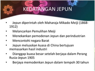 KEDATANGAN JEPUN

•     Jepun diperintah oleh Maharaja Mikado Meiji (1868-
    1912)
•     Melancarkan Pemulihan Meiji
•     Menekankan pemodenan Jepun dan perindustrian
•     Mencontohi negara Barat
•     Jepun meluaskan kuasa di China bertujuan
    memasarkan hasil industri
•     Dianggap kuasa besar setelah berjaya dalam Perang
    Rusia-Jepun 1905
•     Berjaya memodenkan Jepun dalam tempoh 30 tahun
 