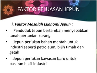 FAKTOR PELUASAN JEPUN

   i. Faktor Masalah Ekonomi Jepun :
• Penduduk Jepun bertambah menyebabkan
 tanah pertanian kurang
• Jepun perlukan bahan mentah untuk
 industri seperti petroleum, bijih timah dan
 getah
• Jepun perlukan kawasan baru untuk
 pasaran hasil industri
 