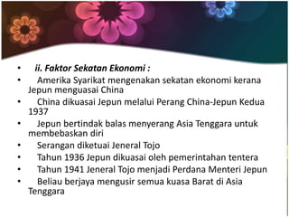 •     ii. Faktor Sekatan Ekonomi :
•      Amerika Syarikat mengenakan sekatan ekonomi kerana
    Jepun menguasai China
•      China dikuasai Jepun melalui Perang China-Jepun Kedua
    1937
•      Jepun bertindak balas menyerang Asia Tenggara untuk
    membebaskan diri
•      Serangan diketuai Jeneral Tojo
•      Tahun 1936 Jepun dikuasai oleh pemerintahan tentera
•      Tahun 1941 Jeneral Tojo menjadi Perdana Menteri Jepun
•      Beliau berjaya mengusir semua kuasa Barat di Asia
    Tenggara
 