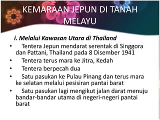 KEMARAAN JEPUN DI TANAH
             MELAYU
    i. Melalui Kawasan Utara di Thailand
•      Tentera Jepun mendarat serentak di Singgora
     dan Pattani, Thailand pada 8 Disember 1941
•      Tentera terus mara ke Jitra, Kedah
•      Tentera berpecah dua
•      Satu pasukan ke Pulau Pinang dan terus mara
     ke selatan melalui pesisiran pantai barat
•      Satu pasukan lagi mengikut jalan darat menuju
     bandar-bandar utama di negeri-negeri pantai
     barat
 