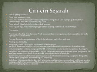    Terbahagi kepada dua:-
   Fakta yang tepat dan benar
   Fakta atau maklumat sejarah bermaksud peristiwa tempat dan tarikh yang dapat dibuktikan
    kebenarannya berdasarkan sumber yang sahih
   Fakta sejarah tidak boleh direka dan tokok tambah
   Fakta sejarah juga perlu dipertangungjawabkan dari segi sumber dan kesahihannya.
    Contohnya
    Penemuan arkeologi Kota Tampan, Perak membuktikan penempatan awal di negara kita bermula
    sejak 35,000 tahun dahulu
    Pengisytiharan Putrajaya sebagai Wilayah Persekutuan pada 1 Februari 2001
   Penting dan bermakna
   Mengingati tarikh lahir, tarikh sambutan hari kebangsaan
    hari guru dan segala kejadian berkaitan dengannya adalah adalah sebahagian daripada sejarah
   Setiap orang akan sentiasa mengingati tarikh kelahirannya kerana ia amat masyarakat dan negara
   Kad pintar amat bermakna kepada kita kerana kad tersebut mengandungi maklumat pengenalan diri,
    lessen memandu, jenis darah, jenis penyakit yang dihidapi dan sebagainya
   Tarikh lahir, tarikh perkahwinan seseorang atau tarikh kematian seseorang yang rapat dengan kita
    adalah tarikh yang amat bermakna kepada seseorang
   Kad akuan Nikah yang dikeluarkan oleh Jabatan Agama Islam juga mengandungi maklumat penting
    tentang perkahwinan seseorang Majlis seperti Sambutan Hari Guru, Sambutan Hari Pekerja adalah
    untuk menghargai guru dan pekerja
 