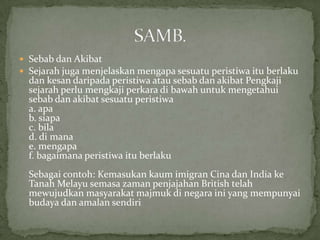  Sebab dan Akibat
 Sejarah juga menjelaskan mengapa sesuatu peristiwa itu berlaku
  dan kesan daripada peristiwa atau sebab dan akibat Pengkaji
  sejarah perlu mengkaji perkara di bawah untuk mengetahui
  sebab dan akibat sesuatu peristiwa
  a. apa
  b. siapa
  c. bila
  d. di mana
  e. mengapa
  f. bagaimana peristiwa itu berlaku
  Sebagai contoh: Kemasukan kaum imigran Cina dan India ke
  Tanah Melayu semasa zaman penjajahan British telah
  mewujudkan masyarakat majmuk di negara ini yang mempunyai
  budaya dan amalan sendiri
 