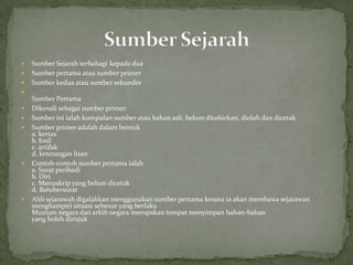    Sumber Sejarah terbahagi kepada dua
   Sumber pertama atau sumber primer
   Sumber kedua atau sumber sekunder

    Sumber Pertama
   Dikenali sebagai sumber primer
   Sumber ini ialah kumpulan sumber atau bahan asli, belum ditafsirkan, diolah dan dicetak
   Sumber primer adalah dalam bentuk
    a. kertas
    b. fosil
    c. artifak
    d. keterangan lisan
   Contoh-contoh sumber pertama ialah
    a. Surat peribadi
    b. Diri
    c. Manuskrip yang belum dicetak
    d. Batubersurat
   Ahli sejarawah digalakkan menggunakan sumber pertama kerana ia akan membawa sejarawan
    menghampiri situasi sebenar yang berlaku
    Muzium negara dan arkib negara merupakan tempat menyimpan bahan-bahan
    yang boleh dirujuk
 
