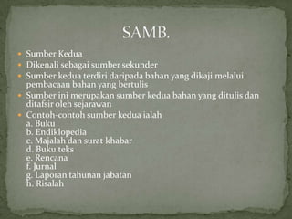  Sumber Kedua
 Dikenali sebagai sumber sekunder
 Sumber kedua terdiri daripada bahan yang dikaji melalui
  pembacaan bahan yang bertulis
 Sumber ini merupakan sumber kedua bahan yang ditulis dan
  ditafsir oleh sejarawan
 Contoh-contoh sumber kedua ialah
  a. Buku
  b. Endiklopedia
  c. Majalah dan surat khabar
  d. Buku teks
  e. Rencana
  f. Jurnal
  g. Laporan tahunan jabatan
  h. Risalah
 