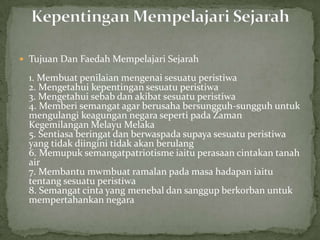  Tujuan Dan Faedah Mempelajari Sejarah

  1. Membuat penilaian mengenai sesuatu peristiwa
  2. Mengetahui kepentingan sesuatu peristiwa
  3. Mengetahui sebab dan akibat sesuatu peristiwa
  4. Memberi semangat agar berusaha bersungguh-sungguh untuk
  mengulangi keagungan negara seperti pada Zaman
  Kegemilangan Melayu Melaka
  5. Sentiasa beringat dan berwaspada supaya sesuatu peristiwa
  yang tidak diingini tidak akan berulang
  6. Memupuk semangatpatriotisme iaitu perasaan cintakan tanah
  air
  7. Membantu mwmbuat ramalan pada masa hadapan iaitu
  tentang sesuatu peristiwa
  8. Semangat cinta yang menebal dan sanggup berkorban untuk
  mempertahankan negara
 