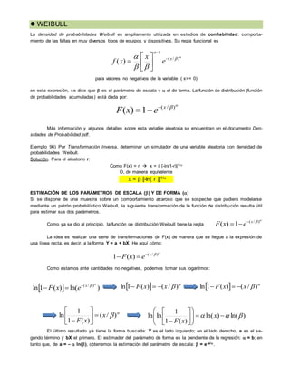  WEIBULL
La densidad de probabilidades Weibull es ampliamente utilizada en estudios de confiabilidad: comporta-
miento de las fallas en muy diversos tipos de equipos y dispositivos. Su regla funcional es
para valores no negativos de la variable ( x>= 0)
en esta expresión, se dice que  es el parámetro de escala y  el de forma. La función de distribución (función
de probabilidades acumuladas) está dada por:
Más información y algunos detalles sobre esta variable aleatoria se encuentran en el documento Den-
sidades de Probabilidad.pdf.
Ejemplo 96) Por Transformación Inversa, determinar un simulador de una variable aleatoria con densidad de
probabilidades Weibull.
Solución. Para el aleatorio r:
Como F(x) = r  x = [-ln(1-r)]1/
O, de manera equivalente
x = [-ln( r )]1/ .
ESTIMACIÓN DE LOS PARÁMETROS DE ESCALA () Y DE FORMA ()
Si se dispone de una muestra sobre un comportamiento azaroso que se sospeche que pudiera modelarse
mediante un patrón probabilístico Weibull, la siguiente transformación de la función de distribución resulta útil
para estimar sus dos parámetros.
Como ya se dio al principio, la función de distribución Weibull tiene la regla
La idea es realizar una serie de transformaciones de F(x) de manera que se llegue a la expresión de
una línea recta, es decir, a la forma Y = a + bX. He aquí cómo:
Como estamos ante cantidades no negativas, podemos tomar sus logaritmos:
El último resultado ya tiene la forma buscada: Y es el lado izquierdo; en el lado derecho, a es el se-
gundo término y bX el primero. El estimador del parámetro de forma es la pendiente de la regresión:  = b; en
tanto que, de a = –  ln(), obtenemos la estimación del parámetro de escala:  = e-a/.

)/(
1)( x
exF 





 )/(
1
)( x
e
x
xf 









)/(
1)( x
exF 


)/(
)(1 x
exF 

  )ln()(1ln )/( 
x
exF 
   
)/()(1ln xxF    
)/()(1ln xxF 

)/(
)(1
1
ln x
xF







)ln()ln(
)(1
1
lnln  














x
xF
 