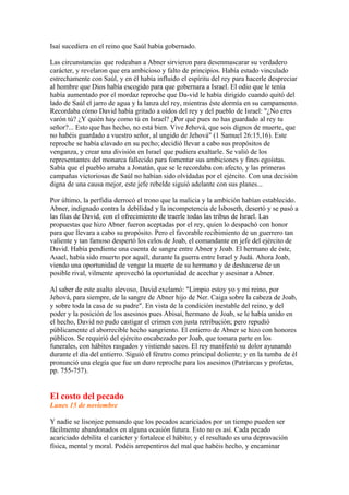 Isaí sucediera en el reino que Saúl había gobernado.
Las circunstancias que rodeaban a Abner sirvieron para desenmascarar su verdadero
carácter, y revelaron que era ambicioso y falto de principios. Había estado vinculado
estrechamente con Saúl, y en él había influido el espíritu del rey para hacerle despreciar
al hombre que Dios había escogido para que gobernara a Israel. El odio que le tenía
había aumentado por el mordaz reproche que Da-vid le había dirigido cuando quitó del
lado de Saúl el jarro de agua y la lanza del rey, mientras éste dormía en su campamento.
Recordaba cómo David había gritado a oídos del rey y del pueblo de Israel: "¿No eres
varón tú? ¿Y quién hay como tú en Israel? ¿Por qué pues no has guardado al rey tu
señor?... Esto que has hecho, no está bien. Vive Jehová, que sois dignos de muerte, que
no habéis guardado a vuestro señor, al ungido de Jehová" (1 Samuel 26:15,16). Este
reproche se había clavado en su pecho; decidió llevar a cabo sus propósitos de
venganza, y crear una división en Israel que pudiera exaltarle. Se valió de los
representantes del monarca fallecido para fomentar sus ambiciones y fines egoístas.
Sabía que el pueblo amaba a Jonatán, que se le recordaba con afecto, y las primeras
campañas victoriosas de Saúl no habían sido olvidadas por el ejército. Con una decisión
digna de una causa mejor, este jefe rebelde siguió adelante con sus planes...
Por último, la perfidia derrocó el trono que la malicia y la ambición habían establecido.
Abner, indignado contra la debilidad y la incompetencia de Isboseth, desertó y se pasó a
las filas de David, con el ofrecimiento de traerle todas las tribus de Israel. Las
propuestas que hizo Abner fueron aceptadas por el rey, quien lo despachó con honor
para que llevara a cabo su propósito. Pero el favorable recibimiento de un guerrero tan
valiente y tan famoso despertó los celos de Joab, el comandante en jefe del ejército de
David. Había pendiente una cuenta de sangre entre Abner y Joab. El hermano de éste,
Asael, había sido muerto por aquél, durante la guerra entre Israel y Judá. Ahora Joab,
viendo una oportunidad de vengar la muerte de su hermano y de deshacerse de un
posible rival, vilmente aprovechó la oportunidad de acechar y asesinar a Abner.
Al saber de este asalto alevoso, David exclamó: "Limpio estoy yo y mi reino, por
Jehová, para siempre, de la sangre de Abner hijo de Ner. Caiga sobre la cabeza de Joab,
y sobre toda la casa de su padre". En vista de la condición inestable del reino, y del
poder y la posición de los asesinos pues Abisaí, hermano de Joab, se le había unido en
el hecho, David no pudo castigar el crimen con justa retribución; pero repudió
públicamente el aborrecible hecho sangriento. El entierro de Abner se hizo con honores
públicos. Se requirió del ejército encabezado por Joab, que tomara parte en los
funerales, con hábitos rasgados y vistiendo sacos. El rey manifestó su dolor ayunando
durante el día del entierro. Siguió el féretro como principal doliente; y en la tumba de él
pronunció una elegía que fue un duro reproche para los asesinos (Patriarcas y profetas,
pp. 755-757).
El costo del pecado
Lunes 15 de noviembre
Y nadie se lisonjee pensando que los pecados acariciados por un tiempo pueden ser
fácilmente abandonados en alguna ocasión futura. Esto no es así. Cada pecado
acariciado debilita el carácter y fortalece el hábito; y el resultado es una depravación
física, mental y moral. Podéis arrepentiros del mal que habéis hecho, y encaminar
 