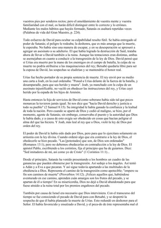 vuestros pies por senderos rectos; pero el amoldamiento de vuestra mente y vuestra
familiaridad con el mal, os harán difícil distinguir entre lo correcto y lo erróneo.
Mediante los malos hábitos que hayáis formado, Satanás os asaltará repetidas veces
(Palabras de vida del Gran Maestro, p. 224).
Todo esfuerzo de David para ocultar su culpabilidad resulto fútil. Se había entregado al
poder de Satanás; el peligro le rodeaba; la deshonra, que es más amarga que la muerte,
le esperaba. No había sino una manera de escapar, y en su desesperación se apresuró a
agregar un asesinato a su adulterio. El que había logrado la destrucción de Saúl, trataba
ahora de llevar a David también a la ruina. Aunque las tentaciones eran distintas, ambas
se asemejaban en cuanto a conducir a la transgresión de la ley de Dios. David pensó que
si Urías era muerto por la mano de los enemigos en el campo de batalla, la culpa de su
muerte no podría atribuirse a las maquinaciones del rey; Betsabé quedaría libre para ser
la esposa de David, las sospechas se eludirían y se mantendría el honor real.
Urías fue hecho portador de su propia sentencia de muerte. El rey envió por su medio
una carta a Joab, en la cual ordenaba: "Poned a Urías delante de la fuerza de la batalla, y
desamparadle, para que sea herido y muera". Joab, ya manchado con la culpa de un
asesinato injustificable, no vaciló en obedecer las instrucciones del rey, y Urías cayó
herido por la espada de los hijos de Ammón.
Hasta entonces la foja de servicios de David como soberano había sido tal que pocos
monarcas la tuvieron jamás igual. Se nos dice que "hacía David derecho y justicia a
todo su pueblo" (2 Samuel 8:15). Su integridad le había ganado la confianza y la lealtad
de toda la nación. Pero cuando se apartó de Dios y cedió al maligno, se hizo, por el
momento, agente de Satanás; sin embargo, conservaba el puesto y la autoridad que Dios
le había dado, y a causa de esto exigía ser obedecido en cosas que hacían peligrar el
alma del que las hiciera. Y Joab, más leal al rey que a Dios, violó la ley de Dios por
orden del rey.
El poder de David le había sido dado por Dios, pero para que lo ejercitara solamente en
armonía con la ley divina. Cuando ordenó algo que era contrario a la ley de Dios, el
obedecerle se hizo pecado. "Las [potestades] que son, de Dios son ordenadas"
(Romanos 13:1), pero no debemos obedecerlas en contradicción a la ley de Dios. El
apóstol Pablo, escribiendo a los corintios, fija el principio que ha de guiarnos. Dice:
"Sed imitadores de mí, así como yo de Cristo" (1 Corintios 11:1)...
Desde el principio, Satanás ha venido presentando a los hombres un cuadro de las
ganancias que pueden obtenerse por la transgresión. Así sedujo a los ángeles. Así tentó
a Adán y a Eva a que pecaran. Y así sigue todavía apartando a las multitudes de la
obediencia a Dios. Representa el camino de la transgresión como apetecible; "empero su
fin son caminos de muerte" (Proverbios 14:12). ¡Felices aquellos que, habiéndose
aventurado en ese camino, aprenden cuán amargos son los frutos del pecado, y se
apartan de él a tiempo! En su misericordia, Dios no dejó a David abandonado para que
fuese atraído a la ruina total por los premios engañosos del pecado.
También por causa de Israel era necesario que Dios interviniera. Con el transcurso del
tiempo se fue conociendo el pecado de David para con Betsabé, y se despertó la
sospecha de que él había planeado la muerte de Urías. Esto redundó en deshonor para el
Señor. El había favorecido y ensalzado a David, y el peca-do de éste representaba mal el
 