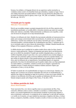 broncas, los enfados y el lenguaje directo de sus superiores suelen mostrarles su
verdadero estatus social y los humillan hasta que entienden y aceptan su lugar. Esta es
una ordalía inncesaria que podría haberse evitado con una formación adecuada en la
juventud (Testimonios para la iglesia, tomo 4, pp. 199, 200; ver también, Conducción
del niño, pp. 164-167).
Viviendo por la espada
Miércoles 17 de noviembre
David, que recordaba siempre su propia transgresión de la ley de Dios, parecía estar
moralmente paralizado; se revelaba débil e irresoluto mientras que antes de su pecado
había sido valeroso y decidido. Había disminuido su influencia con el pueblo; y todo
esto favorecía los designios de su hijo desnaturalizado.
Gracias a la influencia de Joab, Absalón fue nuevamente admitido en la presencia de su
padre; pero aunque exteriormente hubo reconciliación, él continuó con sus proyectos
ambiciosos. Asumió una condición casi de realeza, haciendo que carros y caballos, y
cincuenta hombres, corrieran delante de él adondequiera que fuera. Y mientras que el
rey se inclinaba cada vez más al deseo de retraimiento y soledad, Absalón buscaba con
halagos el favor popular (Patriarcas y profetas, p. 790).
La Biblia declara que la maldad de los padres tendrá efecto sobre los hijos, hasta la
tercera y cuarta generación. Algunos se preguntan qué quiere decir esta declaración,
pero no es difícil de entenderla. El padre que siembra iniquidad educa a sus hijos a
sembrar iniquidad, porque lo que éstos ven y oyen, producirá una cosecha maligna, a
menos que sus corazones cedan a la divina influencia fuera de su propia familia. Los
que actúan en abierto desafío a Dios pueden pensar que lo pueden hacer sin dañar a
otros, pero la influencia de su impenitencia e incredulidad pasará a la siguiente
generación. Esa clase de entrenamiento que los padres impíos dan a sus hijos perpetuará
sus malos hábitos y costumbres, sentirán aversión por la religión e ignorarán los
mandatos divinos. Cuando alcancen la madurez tendrán caracteres impíos que
rechazarán a Cristo y a la ley de Dios.
El Señor no puede dar a los insubordinados un lugar en su reino de paz. Satanás y los
ángeles que se unieron con él fueron expulsados del cielo por su insubordinación, y
aquellos que eligen la impiedad en lugar de la justicia, se unen con el gran rebelde. Su
carácter es tan diferente al de Dios que no pueden ser habitantes del cielo así como
Satanás tampoco puede serlo (Signs of the Times, 27 de abril, 1891).
La última posición de Joab
Jueves 18 de noviembre
Tener una teoría fría y sin vida no significa tener un conocimiento de Dios. Para
conocerle, debemos sentir su amor y entender su sacrificio y condescendencia. Una
mente y un corazón hambrientos de conocimiento recibirán su gracia para impartir a
otros su plenitud y suficiencia. La aceptación de la verdad que va más allá del intelecto
y se recibe en el corazón, es la que modela las emociones e impulsos del alma, y la hace
tierna y compasiva, humilde y contrita. Cuando se recibe a Cristo en el alma, ésta se une
 