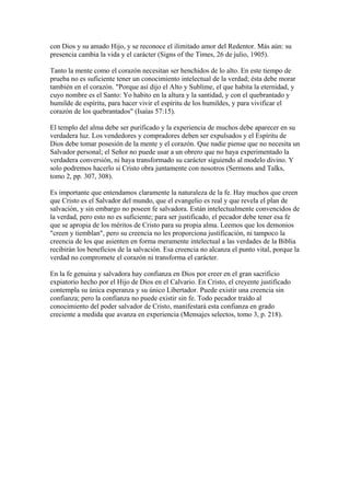 con Dios y su amado Hijo, y se reconoce el ilimitado amor del Redentor. Más aún: su
presencia cambia la vida y el carácter (Signs of the Times, 26 de julio, 1905).
Tanto la mente como el corazón necesitan ser henchidos de lo alto. En este tiempo de
prueba no es suficiente tener un conocimiento intelectual de la verdad; ésta debe morar
también en el corazón. "Porque así dijo el Alto y Sublime, el que habita la eternidad, y
cuyo nombre es el Santo: Yo habito en la altura y la santidad, y con el quebrantado y
humilde de espíritu, para hacer vivir el espíritu de los humildes, y para vivificar el
corazón de los quebrantados" (Isaías 57:15).
El templo del alma debe ser purificado y la experiencia de muchos debe aparecer en su
verdadera luz. Los vendedores y compradores deben ser expulsados y el Espíritu de
Dios debe tomar posesión de la mente y el corazón. Que nadie piense que no necesita un
Salvador personal; el Señor no puede usar a un obrero que no haya experimentado la
verdadera conversión, ni haya transformado su carácter siguiendo al modelo divino. Y
solo podremos hacerlo si Cristo obra juntamente con nosotros (Sermons and Talks,
tomo 2, pp. 307, 308).
Es importante que entendamos claramente la naturaleza de la fe. Hay muchos que creen
que Cristo es el Salvador del mundo, que el evangelio es real y que revela el plan de
salvación, y sin embargo no poseen fe salvadora. Están intelectualmente convencidos de
la verdad, pero esto no es suficiente; para ser justificado, el pecador debe tener esa fe
que se apropia de los méritos de Cristo para su propia alma. Leemos que los demonios
"creen y tiemblan", pero su creencia no les proporciona justificación, ni tampoco la
creencia de los que asienten en forma meramente intelectual a las verdades de la Biblia
recibirán los beneficios de la salvación. Esa creencia no alcanza el punto vital, porque la
verdad no compromete el corazón ni transforma el carácter.
En la fe genuina y salvadora hay confianza en Dios por creer en el gran sacrificio
expiatorio hecho por el Hijo de Dios en el Calvario. En Cristo, el creyente justificado
contempla su única esperanza y su único Libertador. Puede existir una creencia sin
confianza; pero la confianza no puede existir sin fe. Todo pecador traído al
conocimiento del poder salvador de Cristo, manifestará esta confianza en grado
creciente a medida que avanza en experiencia (Mensajes selectos, tomo 3, p. 218).
 