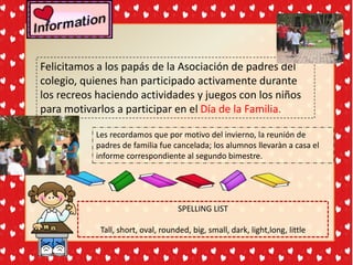Felicitamos a los papás de la Asociación de padres del
colegio, quienes han participado activamente durante
los recreos haciendo actividades y juegos con los niños
para motivarlos a participar en el Día de la Familia.

           Les recordamos que por motivo del invierno, la reunión de
           padres de familia fue cancelada; los alumnos llevaràn a casa el
           informe correspondiente al segundo bimestre.




                                    SPELLING LIST

            Tall, short, oval, rounded, big, small, dark, light,long, little
 