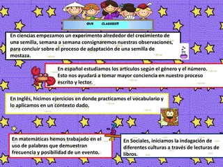En ciencias empezamos un experimento alrededor del crecimiento de una semilla, semana a semana consignaremos nuestras observaciones, para concluir sobre el proceso de adaptación de una semilla de mostaza.En español estudiamos los artículos según el género y el número.  Esto nos ayudará a tomar mayor conciencia en nuestro proceso escrito y lector. En Inglés, hicimos ejercicios en donde practicamos el vocabulario y lo aplicamos en un contexto dado.En matemáticas hemos trabajado en el uso de palabras que demuestran frecuencia y posibilidad de un evento. En Sociales, iniciamos la indagación de diferentes culturas a través de lecturas de libros. 