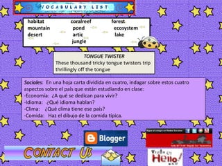 habitatcoralreefforestmountainpondecosystemdesertarticlakejungleTONGUE TWISTERThese thousand tricky tongue twisters trip thrillingly off the tongue Sociales:  En una hoja carta dividida en cuatro, indagar sobre estos cuatro aspectos sobre el país que están estudiando en clase:Economía:  ¿A qué se dedican para vivir?
