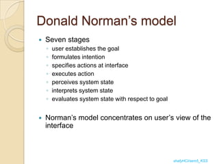 Donald Norman‟s model
   Seven stages
    ◦   user establishes the goal
    ◦   formulates intention
    ◦   specifies actions at interface
    ◦   executes action
    ◦   perceives system state
    ◦   interprets system state
    ◦   evaluates system state with respect to goal


   Norman‟s model concentrates on user‟s view of the
    interface



                                                      shafyHCI/sem5_KSS
 
