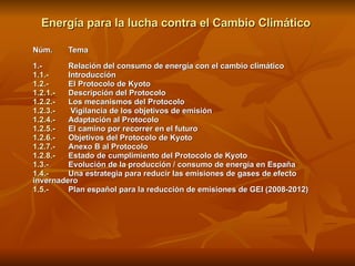 Energía para la lucha contra el Cambio Climático  Núm.  Tema   1.- Relación del consumo de energía con el cambio climático 1.1.- Introducción 1.2.-  El Protocolo de Kyoto 1.2.1.-  Descripción del Protocolo 1.2.2.-  Los mecanismos del Protocolo 1.2.3.-  Vigilancia de los objetivos de emisión 1.2.4.-  Adaptación al Protocolo 1.2.5.- El camino por recorrer en el futuro 1.2.6.- Objetivos del Protocolo de Kyoto 1.2.7.- Anexo B al Protocolo 1.2.8.- Estado de cumplimiento del Protocolo de Kyoto 1.3.- Evolución de la producción / consumo de energía en España 1.4.-  Una estrategia para reducir las emisiones de gases de efecto  invernadero 1.5.-  Plan español para la reducción de emisiones de GEI (2008-2012) 