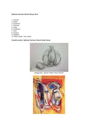 Aplikasi Garisan Dalam Karya Seni
1. Lukisan
2. Catan
3. Anyaman
4. Tenunan
5. Kolaj
6. Pualaman
7. Arca
8. Gurisan
9. Cetakan
10. Resis (batik / ikat celup)
Contoh-contoh Aplikasi Garisan Dalam Hasil Karya
penggunaan garisan dalam karya lukisan
 