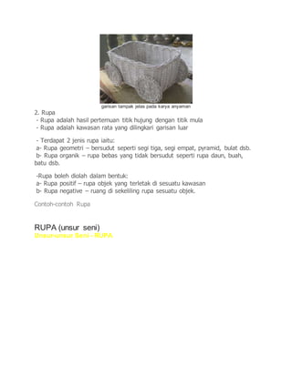 garisan tampak jelas pada karya anyaman
2. Rupa
- Rupa adalah hasil pertemuan titik hujung dengan titik mula
- Rupa adalah kawasan rata yang dilingkari garisan luar
- Terdapat 2 jenis rupa iaitu:
a- Rupa geometri – bersudut seperti segi tiga, segi empat, pyramid, bulat dsb.
b- Rupa organik – rupa bebas yang tidak bersudut seperti rupa daun, buah,
batu dsb.
-Rupa boleh diolah dalam bentuk:
a- Rupa positif – rupa objek yang terletak di sesuatu kawasan
b- Rupa negative – ruang di sekeliling rupa sesuatu objek.
Contoh-contoh Rupa
RUPA (unsur seni)
Unsur-unsur Seni - RUPA
 