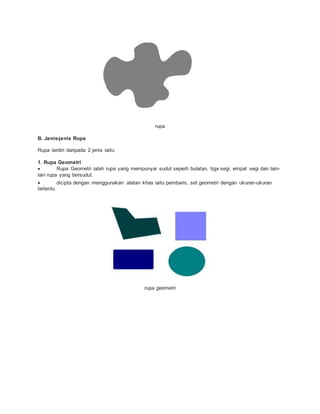 rupa
B. Jenis-jenis Rupa
Rupa terdiri daripada 2 jenis iaitu:
1. Rupa Geometri
 Rupa Geometri ialah rupa yang mempunyai sudut seperti bulatan, tiga segi, empat segi dan lain-
lain rupa yang bersudut.
 dicipta dengan menggunakan alatan khas iaitu pembaris, set geometri dengan ukuran-ukuran
tertentu
rupa geometri
 