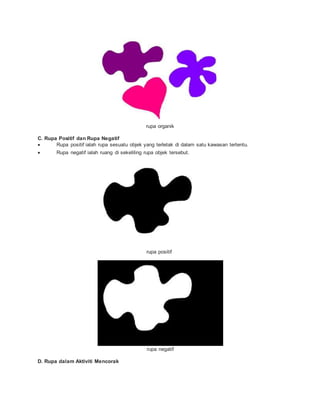 rupa organik
C. Rupa Positif dan Rupa Negatif
 Rupa positif ialah rupa sesuatu objek yang terletak di dalam satu kawasan tertentu.
 Rupa negatif ialah ruang di sekeliling rupa objek tersebut.
rupa positif
rupa negatif
D. Rupa dalam Aktiviti Mencorak
 