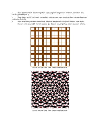  Rupa boleh berubah dan mewujudkan rupa yang lain dengan cara tindanan, tambahan atau
luakan ( pengurangan ).
 Rupa dalam aktiviti mencorak, merupakan susunan rupa yang berulang-ulang dengan jarak dan
kedudukan tertentu.
 Rupa akan menghasilkan kesan corak daripada perlawanan rupa positif dengan rupa negatif.
 Hasilan corak akan lebih menarik apabila rpa disusun berulang-ulang dalam susunan tertentu.
contoh ulangan rupa yang dapat mencipta corak
contoh ulangan rupa yang dapat mencipta corak
 