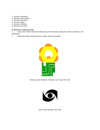 1. susunan selang-seli
2. Susunan turun separa
3. Susunan batu-bata
4. Susunan orgee
5. susunan cerminan
6. Susunan sisik ikan
E. Rupa dan Lambang / logo
 Rupa boleh diolah menjadi lambang atau simbol kepada sesebuah syarikat, persatuan dan
pertubuhan.
 Rupa juga boleh menjadi jenama kepada sesuatu barangan.
lambang yang dihasilkan daripada rupa bunga dan daun
logo simbol daripada rupa mata
 
