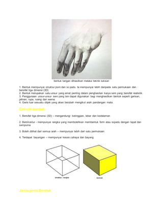 bentuk tangan dihasilkan melalui teknik lukisan
1. Bentuk mempunyai struktur jisim dan isi padu. Ia mempunyai lebih daripada satu permukaan dan
bersifat tiga dimensi (3D)
2. Bentuk merupakan satu unsur yang amat penting dalam penghasilan karya seni yang bersifat realistik.
3. Penggunaan unsur-unsur seni yang lain dapat digunakan bagi menghasilkan bentuk seperti garisan,
jalinan, rupa, ruang dan warna.
4. Garis luar sesuatu objek yang akan berubah mengikut arah pandangan mata.
Ciri-ciri bentuk
1. Bersifat tiga dimensi (3D) – mengandungi ketinggian, lebar dan kedalaman
2. Berstruktur - mempunyai rangka yang membolehkan membentuk form atau isipadu dengan tepat dan
sempurna
3. Boleh dilihat dari semua arah – mempunyai lebih dari satu permukaan
4. Terdapat bayangan – mempunyai kesan cahaya dan bayang
Jenis-jenis Bentuk
 