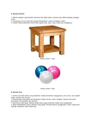 A. Bentuk Konkrit
1. Bentuk sebenar yang bersifat 3 dimensi dan dapat dirasa, disentuh dan dilihat daripada pelbagai
sudut.
2. mempunyai ciri-ciri nyata dan maujud (benar-benar wujud di hadapan mata)
3. Contoh benda berbentuk konkrit ialah seperti batu, kayu, meja, kereta dan sebagainya.
bentuk konkrit - meja
bentuk konkrit - bola
B. Bentuk Ilusi
1. bentuk ilusi ialah bentuk yang dihasilkan melalui kemahiran penggunaan unsur-unsur seni seperti
warna, garisan dan lain-lain
2. Bentuk objek yang dilihat dan dihasilkan melalui lukisan, catan, fotografi, cetakan atau pada
permukaan rata (bersifat dua dimensi)
3. Bentuknya tidak dapat disentuh tetapi hanya dapat dinikmati melalui deria penglihatan.
4. Bagi menghasilkan karya 2 dimensi yang dapat mencipta bentuk, penggunaan kesan cahaya dan
bayang merupakan faktor terpenting.
 